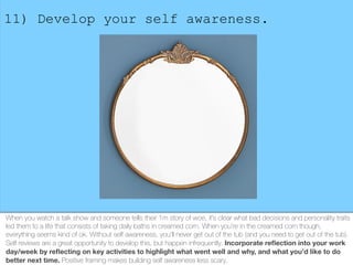 11) Develop your self awareness.
When you watch a talk show and someone tells their 1m story of woe, it’s clear what bad d...