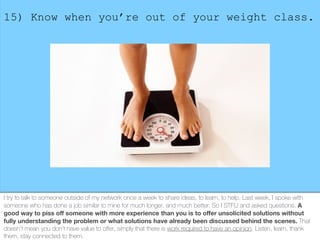 15) Know when you’re out of your weight class.
I try to talk to someone outside of my network once a week to share ideas, ...