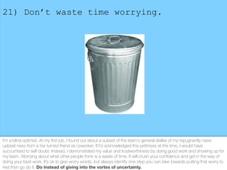 21) Don’t waste time worrying.
I’m a blind optimist. At my ﬁrst job, I found out about a subset of the team’s general disl...