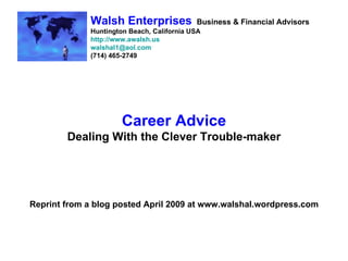 Walsh Enterprises             Business & Financial Advisors
             Huntington Beach, California USA
             http://www.awalsh.us
             walshal1@aol.com
             (714) 465-2749




                      Career Advice
        Dealing With the Clever Trouble-maker




Reprint from a blog posted April 2009 at www.walshal.wordpress.com
 