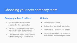 Choosing your next company team
Company values & culture
● Values, beliefs & behaviours
practiced in the organisation
● Attracts great people, amplifier to
individual + team performance
● Your personal values need to align
with the company & team values
Criteria
● Growth opportunities
● Onboarding, learning & mentoring
● Teammates + experienced leaders
● Career growth plans, performance
evaluation & promotion processes
 