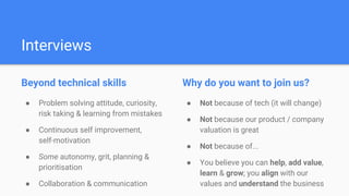 Interviews
Beyond technical skills
● Problem solving attitude, curiosity,
risk taking & learning from mistakes
● Continuous self improvement,
self-motivation
● Some autonomy, grit, planning &
prioritisation
● Collaboration & communication
Why do you want to join us?
● Not because of tech (it will change)
● Not because our product / company
valuation is great
● Not because of...
● You believe you can help, add value,
learn & grow; you align with our
values and understand the business
 