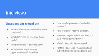 Interviews
Questions you should ask
● What is the culture & leadership at the
company?
● What difference do you hope I can
make?
● What will I need to succeed here?
● What mentorship & learning
opportunities will I have here?
● How are disagreements handled in
the team?
● How often will I receive feedback?
● What are the people who started 0.5 /
2 / 5 years ago doing now?
● Why did YOU join the company?
● “Coffee / beer test” (would you hang
out with these people and have fun)
 