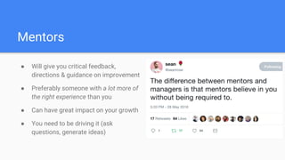 Mentors
● Will give you critical feedback,
directions & guidance on improvement
● Preferably someone with a lot more of
the right experience than you
● Can have great impact on your growth
● You need to be driving it (ask
questions, generate ideas)
 