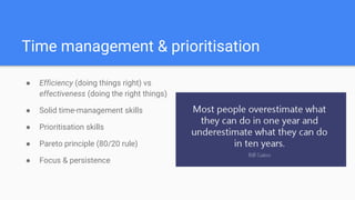 Time management & prioritisation
● Efficiency (doing things right) vs
effectiveness (doing the right things)
● Solid time-management skills
● Prioritisation skills
● Pareto principle (80/20 rule)
● Focus & persistence
 