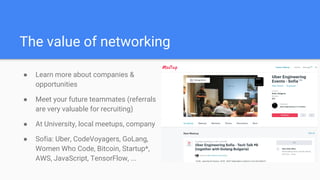 The value of networking
● Learn more about companies &
opportunities
● Meet your future teammates (referrals
are very valuable for recruiting)
● At University, local meetups, company
● Sofia: Uber, CodeVoyagers, GoLang,
Women Who Code, Bitcoin, Startup*,
AWS, JavaScript, TensorFlow, ...
 