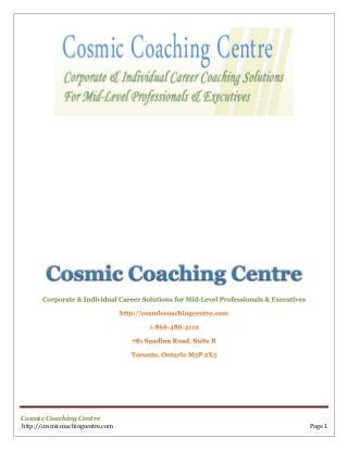Cosmic Coaching Centre
       Corporate & Individual Career Solutions for Mid-Level Professionals & Executives




Cosmic Coaching Centre
http://cosmiccoachingcentre.com                                                           Page 1
 