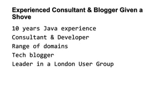 Experienced Consultant & Blogger Given a
Shove
10 years Java experience
Consultant & Developer
Range of domains
Tech blogger
Leader in a London User Group
 