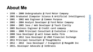 About Me
• 1998 - 2000 Undergraduate @ Ford Motor Company
• 2001 Graduated (Computer Science & Artificial Intelligence)
• 2001 - 2002 Web Engineer @ Common Purpose
• 2002 - 2004 Analyst Developer @ Ford Motor Company
• 2004 - 2005 Java / Web Developer @ Touch Clarity
• 2005 Business Engineer @ Credit card company
• 2006 - 2008 Principal Consultant @ Evolution / Detica
• 2008 Java Developer @ well known media firm
• 2009 - 2012 Java Developer @ LMAX Financial Exchange
• 2011 Principal Consultant @ ThoughtWorks
• 2012 - 2014 Java Developer / Evangelist @ MongoDB Inc
• 2015… Developer Advocate @ JetBrains
 