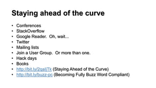 Staying ahead of the curve
• Conferences
• StackOverflow
• Google Reader. Oh, wait...
• Twitter
• Mailing lists
• Join a User Group. Or more than one.
• Hack days
• Books
• http://bit.ly/2qaIjTk (Staying Ahead of the Curve)
• http://bit.ly/buzz-pc (Becoming Fully Buzz Word Compliant)
 