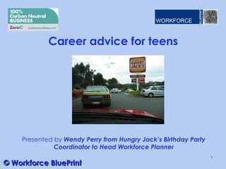 Career advice for teens




    Presented by Wendy Perry from Hungry Jack’s Birthday Party
              Coordinator to Head Workforce Planner
                                                                 1

© Workforce BluePrint
 
