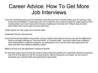 Career Advice: How To Get More
Job Interviews
If you are not finding good count of interviews, know that you have not well written your CV and you need
to see into that tangent. Customising your CV to each job you is about to apply for might appear a time
investing task, but it can improve the chances of getting an interview call. Today’s blog at career
advice talks about how to get more job interviews.
Career advice on how to get more interview calls:
Understand the job requirements:
If you find the job descriptions very similar, yet you need to think about it and you can see the differences.
When a company defines as “Technical writer” or “Content writer”, the same might have a different
kind of job profile in a different company. So applying for one is not the same way applying for the
other and both need different eligibility criteria.
Make sure that your job application is keyword specific:
An essential career advice is that you need to have a keyword specific CV customized. Several companies
use ATS to find data from the CV by searching for relevant keywords or phrases. So you need to
showcase your relevant skills and experience to get sorted.
 