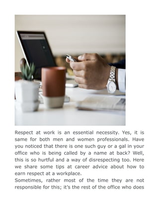 Respect at work is an essential necessity. Yes, it is
same for both men and women professionals. Have
you noticed that there is one such guy or a gal in your
office who is being called by a name at back? Well,
this is so hurtful and a way of disrespecting too. Here
we share some tips at career advice about how to
earn respect at a workplace.
Sometimes, rather most of the time they are not
responsible for this; it’s the rest of the office who does
 