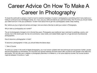 Career Advice On How To Make A
Career In Photography
To travel the world with a camera in hand is much in practice nowadays. A career in photography is something which many starts as a
hobby to continue to be a full-fledged career. So, if you use your skills and talents as a part-time hobby, then it’s time you should realize
your talent and turn it into your profession. To learn more about how to get into a photography career, keep reading.
But, before you buy a high-end camera and begin, here we share a few tips to start your career in Photography.
Why to take up photography as a career?
The art of photography changed a lot in the last few years. Photography was traditional, been restricted to weddings, events, and
movies; but in the recent past, the rise of e-commerce, mass media, and related fields urged for a huge demand of professional
photographers.
How to become a photographer in India?
To become a photographer in India, you should follow the below steps:
1. Take a Course
To build up a career in the world of digital photography, you must remain updated with new techniques and equipment. Earlier, people
learned photography by themselves, but now there are several institutes are there which offer courses to train people in the skills and
techniques. You can also earn a degree in photography (Bachelor’s or Master’s), or do some diploma courses, the course duration
might be between 3 months to 1 year.
 