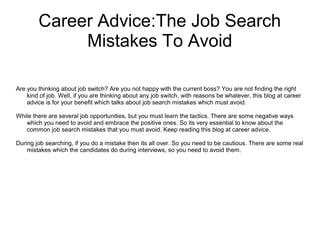 Career Advice:The Job Search
Mistakes To Avoid
Are you thinking about job switch? Are you not happy with the current boss? You are not finding the right
kind of job. Well, if you are thinking about any job switch, with reasons be whatever, this blog at career
advice is for your benefit which talks about job search mistakes which must avoid.
While there are several job opportunities, but you must learn the tactics. There are some negative ways
which you need to avoid and embrace the positive ones. So its very essential to know about the
common job search mistakes that you must avoid. Keep reading this blog at career advice.
During job searching, if you do a mistake then its all over. So you need to be cautious. There are some real
mistakes which the candidates do during interviews, so you need to avoid them.
 