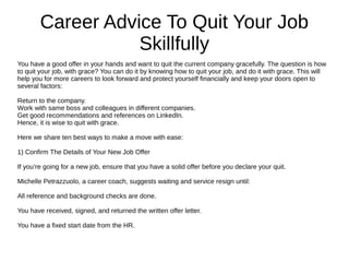 Career Advice To Quit Your Job
Skillfully
You have a good offer in your hands and want to quit the current company gracefully. The question is how
to quit your job, with grace? You can do it by knowing how to quit your job, and do it with grace. This will
help you for more careers to look forward and protect yourself financially and keep your doors open to
several factors:
Return to the company.
Work with same boss and colleagues in different companies.
Get good recommendations and references on LinkedIn.
Hence, it is wise to quit with grace.
Here we share ten best ways to make a move with ease:
1) Confirm The Details of Your New Job Offer
If you’re going for a new job, ensure that you have a solid offer before you declare your quit.
Michelle Petrazzuolo, a career coach, suggests waiting and service resign until:
All reference and background checks are done.
You have received, signed, and returned the written offer letter.
You have a fixed start date from the HR.
 