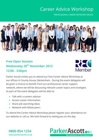 Career Advice Workshop
PROFESSIONAL CAREER NETWORK GROUP

Free Open Session
Wednesday 20th November 2013
12:00 - 3:00pm
Parker Ascott invites you to attend our free Career Advice Workshop at
our offices in County House, Beckenham. During the event delegates will
be given a chance to benefit from our professional career support
network, where we will be discussing relevant career topics and strategies.
As part of the event delegates will be able to:
 Talk with a careers advisor
 Access career information
 Share job searching ideas
 Network with fellow peers
To attend the Career Advice Workshop please register your attendance on
our website or call us. We look forward to seeing you on the day.

0800 854 1254
www.parkerascott.co.uk

 