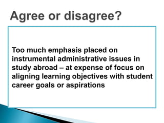 Too much emphasis placed on 
instrumental administrative issues in 
study abroad – at expense of focus on 
aligning learning objectives with student 
career goals or aspirations 
 