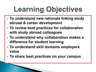  To understand new rationale linking study 
abroad & career development 
 To review best practices for collaboration 
with study abroad colleagues 
 To understand why collaboration makes a 
difference for student learning 
 To understand skill domains employers 
value 
 To share best practices on your campus 
 