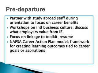  Partner with study abroad staff during 
orientation to focus on career benefits 
 Workshops on intl business culture; discuss 
what employers value from IE 
 Focus on linkage to toolkit: resume 
 NAFSA Career Action Plan model: framework 
for creating learning outcomes tied to career 
goals or aspirations 
 