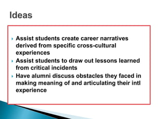  Assist students create career narratives 
derived from specific cross-cultural 
experiences 
 Assist students to draw out lessons learned 
from critical incidents 
 Have alumni discuss obstacles they faced in 
making meaning of and articulating their intl 
experience 
 