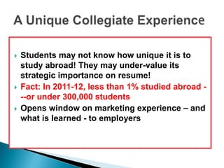  Students may not know how unique it is to 
study abroad! They may under-value its 
strategic importance on resume! 
 Fact: In 2011-12, less than 1% studied abroad - 
--or under 300,000 students 
 Opens window on marketing experience – and 
what is learned - to employers 
 
