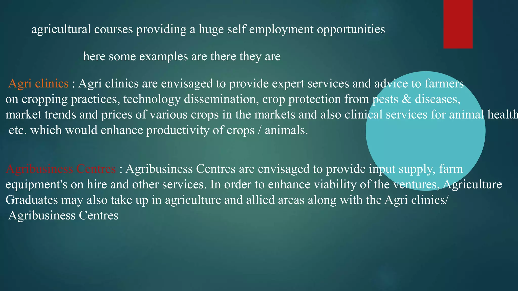 agricultural courses providing a huge self employment opportunities
here some examples are there they are
Agri clinics : Agri clinics are envisaged to provide expert services and advice to farmers
on cropping practices, technology dissemination, crop protection from pests & diseases,
market trends and prices of various crops in the markets and also clinical services for animal health
etc. which would enhance productivity of crops / animals.
Agribusiness Centres : Agribusiness Centres are envisaged to provide input supply, farm
equipment's on hire and other services. In order to enhance viability of the ventures, Agriculture
Graduates may also take up in agriculture and allied areas along with the Agri clinics/
Agribusiness Centres
 