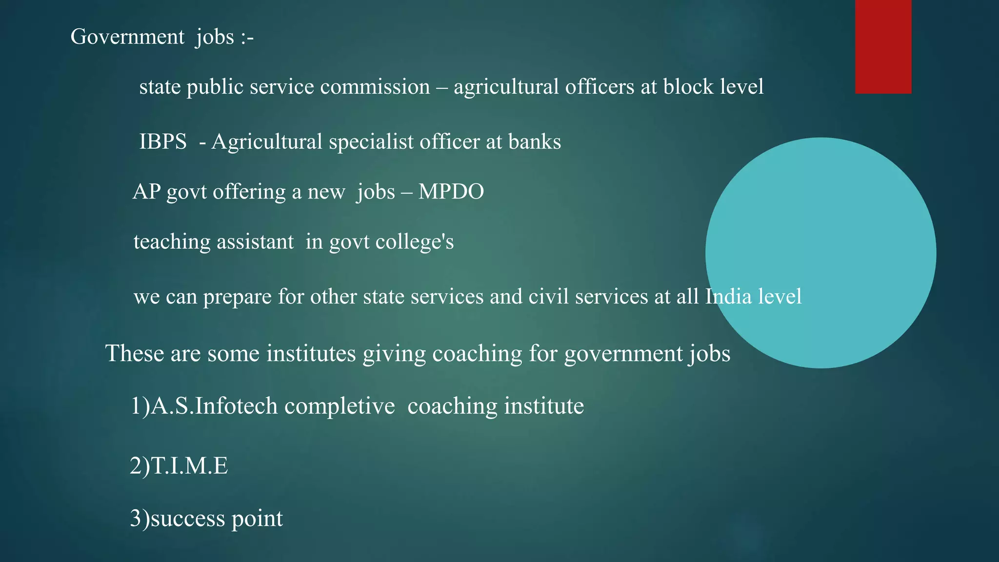 Government jobs :-
state public service commission – agricultural officers at block level
IBPS - Agricultural specialist officer at banks
AP govt offering a new jobs – MPDO
teaching assistant in govt college's
we can prepare for other state services and civil services at all India level
These are some institutes giving coaching for government jobs
1)A.S.Infotech completive coaching institute
2)T.I.M.E
3)success point
 