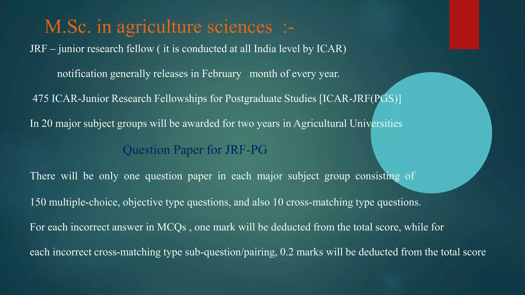 M.Sc. in agriculture sciences :-
JRF – junior research fellow ( it is conducted at all India level by ICAR)
notification generally releases in February month of every year.
475 ICAR-Junior Research Fellowships for Postgraduate Studies [ICAR-JRF(PGS)]
In 20 major subject groups will be awarded for two years in Agricultural Universities
Question Paper for JRF-PG
There will be only one question paper in each major subject group consisting of
150 multiple-choice, objective type questions, and also 10 cross-matching type questions.
For each incorrect answer in MCQs , one mark will be deducted from the total score, while for
each incorrect cross-matching type sub-question/pairing, 0.2 marks will be deducted from the total score
 