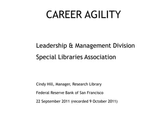 CAREER AGILITY

Leadership & Management Division
Special Libraries Association



Cindy Hill, Manager, Research Library

Federal Reserve Bank of San Francisco

22 September 2011 (recorded 9 October 2011)
 