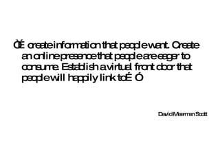 “… create information that people want. Create an online presence that people are eager to consume. Establish a virtual front door that people will happily link to…” David Meerman Scott 
