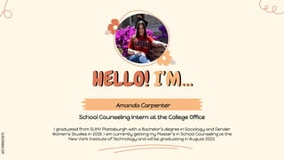 SLIDESMANIA.COM
HELLO! I’M...
School Counseling Intern at the College Office
I graduated from SUNY Plattsburgh with a Bachelor’s degree in Sociology and Gender
Women’s Studies in 2019. I am currently getting my Master’s in School Counseling at the
New York Institute of Technology and will be graduating in August 2022.
Amanda Carpenter
 