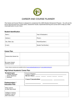 CAREER AND COURSE PLANNER 
This Career and Course Planner is designed to complement the LINKS Student Advisement Program. You will use this tool to help document your career plans, assessment results, experiential learning and course work to help you make meaningful plans for your future. 
Student Identification 
Name | 
Year of Graduation | 
Address | 
Phone | 
City, State, Zip | 
Parent/Guardian | 
E-mail | 
Student Test Number | 
Career Plan 
Careers that interest me 
My career interest inventory results* 
* Career interest inventories are available online at www.wveducationplanner.org or www.careercruising.com. . 
High School Academic/ Career Plan 
My diploma goal ___College Readiness 
___Work Readiness 
___Modified 
Postsecondary* * Education Plan 
What I want to 
do after high school 
Colleges or training 
programs I want to 
learn more about 
Career Cluster:________________________________________ 
Review Dates: ______ ______ ______ ______ ______ 
Career Concentration: _______________ ______________ 
____________________ ____________________  
