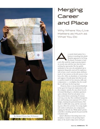 Merging
                                         Career
                                         and Place
                                         Why Where You Live
                                         Matters as Much as
                                         What You Do




                                         A                 s a newly hired analyst for a
                                                           business consulting rm, Jamie
                                                           Tesadori appeared to be living
                                                           the dream. Fortunate to land
                                         a job offer amid the tough economy, Jamie’s
                                         six-month stint with her new rm has been
                                         nothing but spectacular. She has quickly
                                         acclimated to her new role and picked up as-
                                         signments frequently reserved for employees
                                         with at least a year’s seniority. Jamie attributes
                                         much of her current on-the-job success to her
                                         boss, who offers an abundance of mentoring
                                         and support. Overall, Jamie feels like her job
                                         is a perfect match for her interests, skills and
                                         competencies — a workplace that she would
                                         like to call home for the long haul.
                                              However, there is one potential drawback
                                         in her quest for long-term employment with
                                         the company: namely, the area where her job
                                         is located. Residing in a suburban apartment
                                         quite a distance from her job, Jamie is less
                                         than excited about commuting 25 minutes
                                         each way, every day. Her combined transporta-
                                         tion and housing costs represent 65% of her
                                         budget, straining her personal nances. Her
                                         family is 2,000 miles away, and the surround-
                                         ing area offers few activities for young singles
                                         and outdoor enthusiasts, two components
                                         topping her lifestyle list. While Jamie’s profes-
                                         sional life is trending upward, her personal life
                                         is headed south.
By Michael P. Scott, Iowa ‘98-Honorary       Jamie’s dilemma is becoming more com-
                                         monplace; it speaks to the growing impor-
                                         tance of the need to align career with geo-


                                                               akpsi.org SUMMER 2010   11
 