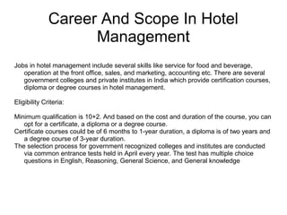 Career And Scope In Hotel
Management
Jobs in hotel management include several skills like service for food and beverage,
operation at the front office, sales, and marketing, accounting etc. There are several
government colleges and private institutes in India which provide certification courses,
diploma or degree courses in hotel management.
Eligibility Criteria:
Minimum qualification is 10+2. And based on the cost and duration of the course, you can
opt for a certificate, a diploma or a degree course.
Certificate courses could be of 6 months to 1-year duration, a diploma is of two years and
a degree course of 3-year duration.
The selection process for government recognized colleges and institutes are conducted
via common entrance tests held in April every year. The test has multiple choice
questions in English, Reasoning, General Science, and General knowledge
 