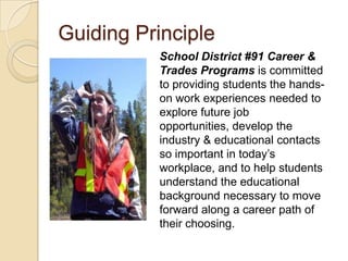 Guiding PrincipleSchool District #91 Career & Trades Programs is committed to providing students the hands-on work experiences needed to explore future job opportunities, develop the industry & educational contacts so important in today’s workplace, and to help students understand the educational background necessary to move forward along a career path of their choosing.