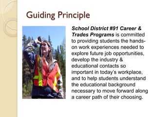 Guiding Principle
            School District #91 Career &
            Trades Programs is committed
            to providing students the hands-
            on work experiences needed to
            explore future job opportunities,
            develop the industry &
            educational contacts so
            important in today’s workplace,
            and to help students understand
            the educational background
            necessary to move forward along
            a career path of their choosing.
 