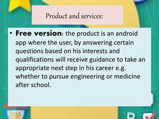 Product and services:
• Free version: the product is an android
app where the user, by answering certain
questions based on his interests and
qualifications will receive guidance to take an
appropriate next step in his career e.g.
whether to pursue engineering or medicine
after school.
 