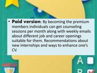 • Paid version: By becoming the premium
members individuals can get counseling
sessions per month along with weekly emails
about different job and career openings
suitable for them. Recommendations about
new internships and ways to enhance one’s
CV.
 