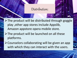 Distribution:
The product will be distributed through goggle
play ,other app stores include Appslib,
Amazon appstore opera mobile store.
The product will be launched on all these
platforms.
Counselors collaborating will be given an app
with which they can interact with the users.
 