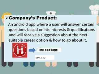 Company’s Product:
An android app where a user will answer certain
questions based on his interests & qualifications
and will receive a suggestion about the next
suitable career option & how to go about it.
The app logo
“AVOCA”
 