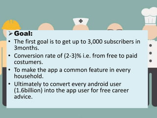 Goal:
• The first goal is to get up to 3,000 subscribers in
3months.
• Conversion rate of (2-3)% i.e. from free to paid
costumers.
• To make the app a common feature in every
household.
• Ultimately to convert every android user
(1.6billion) into the app user for free career
advice.
 
