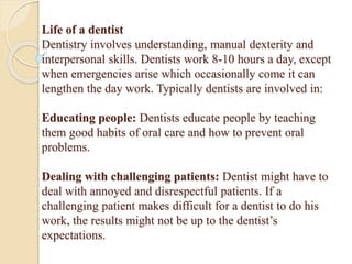 Life of a dentist
Dentistry involves understanding, manual dexterity and
interpersonal skills. Dentists work 8-10 hours a day, except
when emergencies arise which occasionally come it can
lengthen the day work. Typically dentists are involved in:
Educating people: Dentists educate people by teaching
them good habits of oral care and how to prevent oral
problems.
Dealing with challenging patients: Dentist might have to
deal with annoyed and disrespectful patients. If a
challenging patient makes difficult for a dentist to do his
work, the results might not be up to the dentist’s
expectations.
 