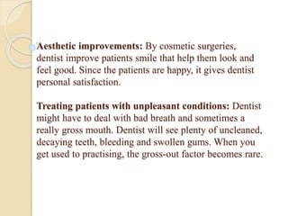 Aesthetic improvements: By cosmetic surgeries,
dentist improve patients smile that help them look and
feel good. Since the patients are happy, it gives dentist
personal satisfaction.
Treating patients with unpleasant conditions: Dentist
might have to deal with bad breath and sometimes a
really gross mouth. Dentist will see plenty of uncleaned,
decaying teeth, bleeding and swollen gums. When you
get used to practising, the gross-out factor becomes rare.
 