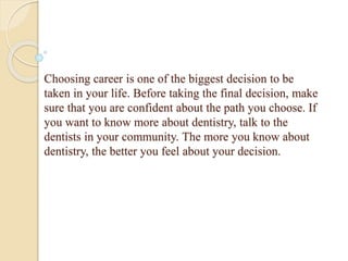 Choosing career is one of the biggest decision to be
taken in your life. Before taking the final decision, make
sure that you are confident about the path you choose. If
you want to know more about dentistry, talk to the
dentists in your community. The more you know about
dentistry, the better you feel about your decision.
 