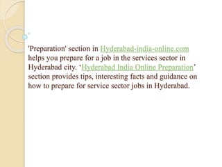 'Preparation' section in Hyderabad-india-online.com
helps you prepare for a job in the services sector in
Hyderabad city. ‘Hyderabad India Online Preparation’
section provides tips, interesting facts and guidance on
how to prepare for service sector jobs in Hyderabad.
 