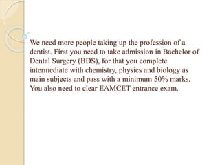 We need more people taking up the profession of a
dentist. First you need to take admission in Bachelor of
Dental Surgery (BDS), for that you complete
intermediate with chemistry, physics and biology as
main subjects and pass with a minimum 50% marks.
You also need to clear EAMCET entrance exam.
 