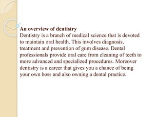 An overview of dentistry
Dentistry is a branch of medical science that is devoted
to maintain oral health. This involves diagnosis,
treatment and prevention of gum disease. Dental
professionals provide oral care from cleaning of teeth to
more advanced and specialized procedures. Moreover
dentistry is a career that gives you a chance of being
your own boss and also owning a dental practice.
 