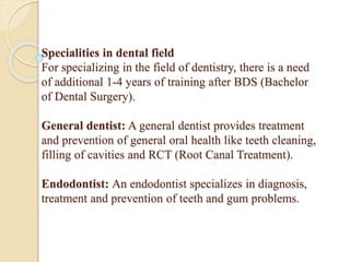 Specialities in dental field
For specializing in the field of dentistry, there is a need
of additional 1-4 years of training after BDS (Bachelor
of Dental Surgery).
General dentist: A general dentist provides treatment
and prevention of general oral health like teeth cleaning,
filling of cavities and RCT (Root Canal Treatment).
Endodontist: An endodontist specializes in diagnosis,
treatment and prevention of teeth and gum problems.
 
