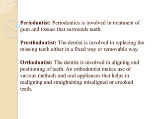 Periodontist: Periodontics is involved in treatment of
gum and tissues that surrounds teeth.
Prosthodontist: The dentist is involved in replacing the
missing teeth either in a fixed way or removable way.
Orthodontist: The dentist is involved in aligning and
positioning of teeth. An orthodontist makes use of
various methods and oral appliances that helps in
realigning and straightening misaligned or crooked
teeth.
 